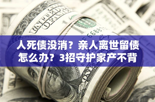 北京人死债没消？亲人离世留债怎么办？3招守护家产不背锅