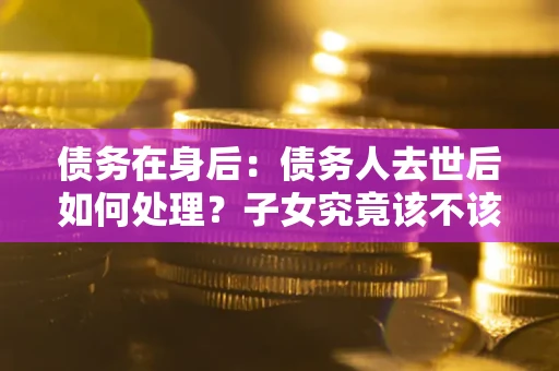 北京债务在身后：债务人去世后如何处理？子女究竟该不该还钱？