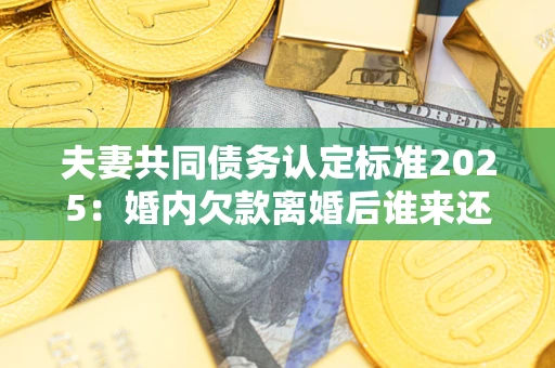 北京夫妻共同债务认定标准2025：婚内欠款离婚后谁来还？